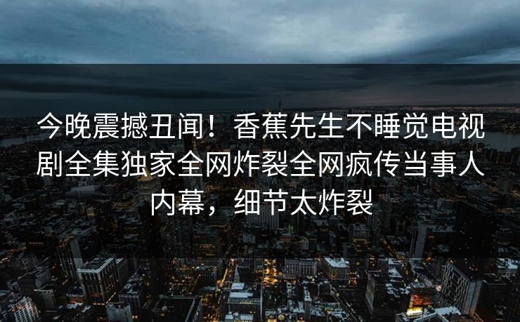今晚震撼丑闻！香蕉先生不睡觉电视剧全集独家全网炸裂全网疯传当事人内幕，细节太炸裂