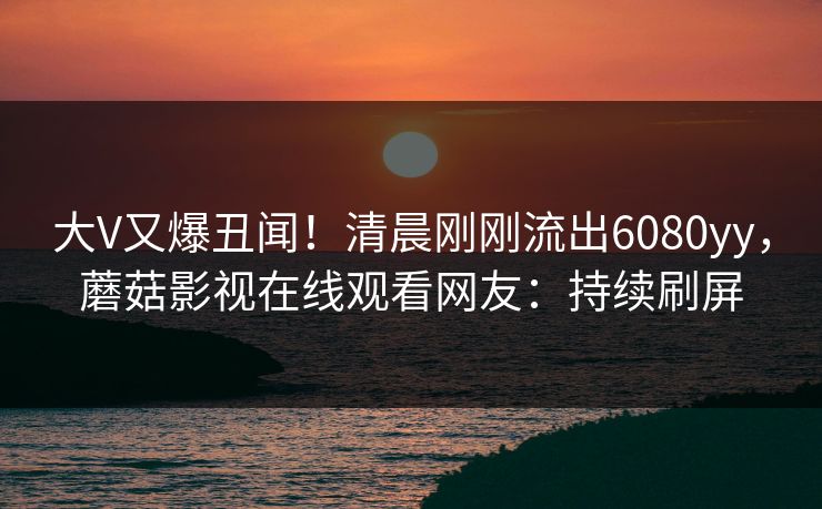 大V又爆丑闻！清晨刚刚流出6080yy，蘑菇影视在线观看网友：持续刷屏