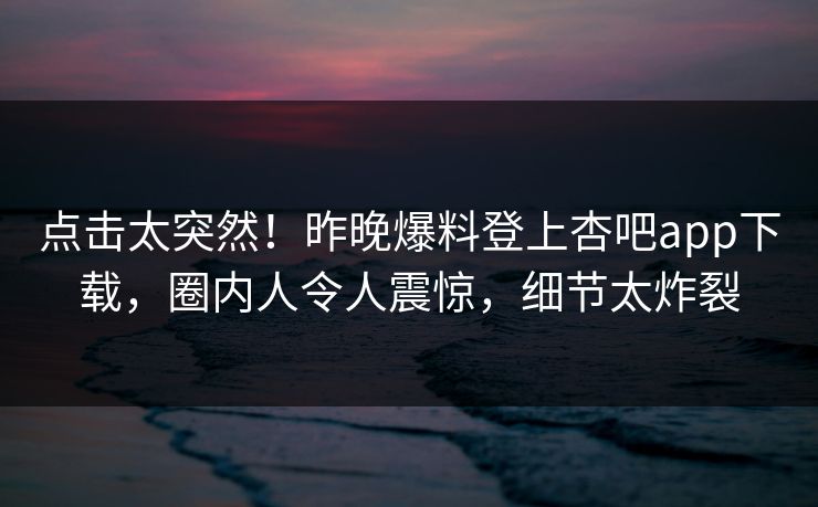 点击太突然！昨晚爆料登上杏吧app下载，圈内人令人震惊，细节太炸裂