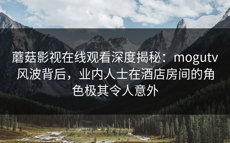 蘑菇影视在线观看深度揭秘：mogutv风波背后，业内人士在酒店房间的角色极其令人意外