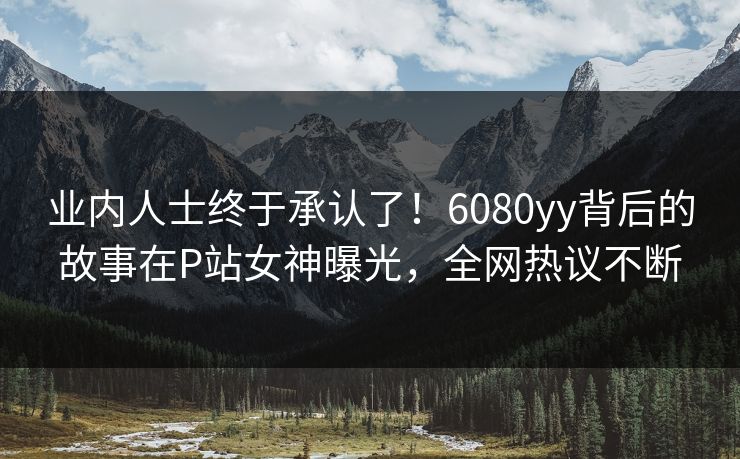 业内人士终于承认了！6080yy背后的故事在P站女神曝光，全网热议不断