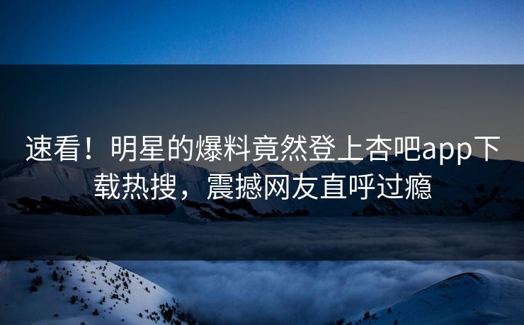 速看！明星的爆料竟然登上杏吧app下载热搜，震撼网友直呼过瘾