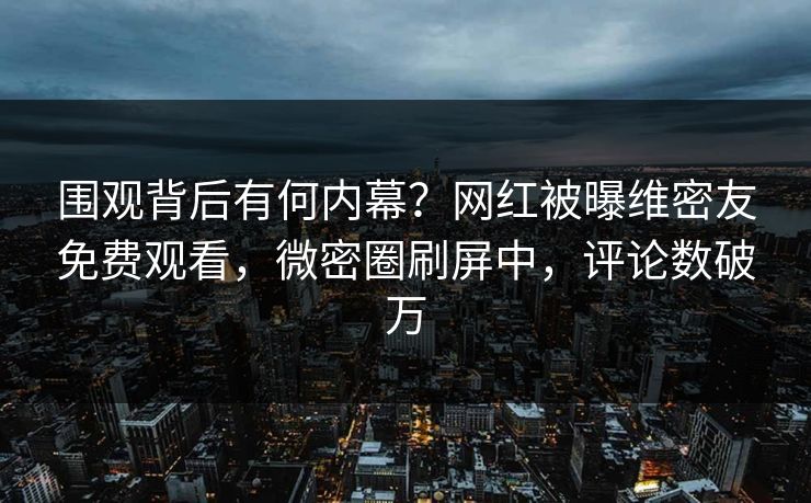 围观背后有何内幕？网红被曝维密友免费观看，微密圈刷屏中，评论数破万