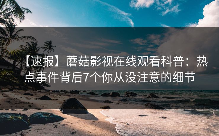 【速报】蘑菇影视在线观看科普：热点事件背后7个你从没注意的细节