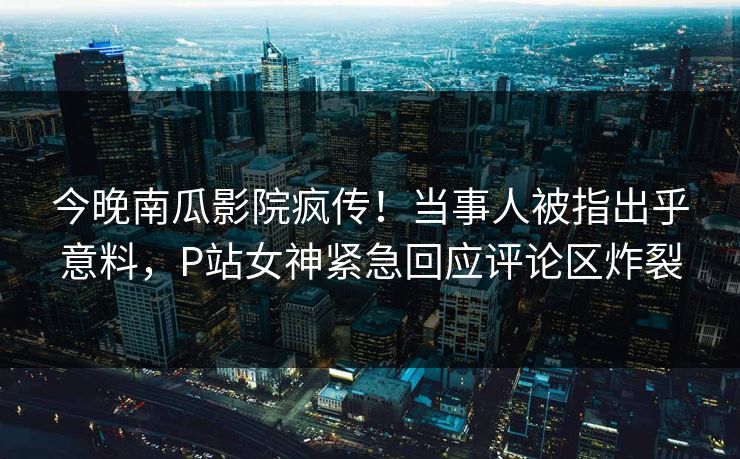 今晚南瓜影院疯传！当事人被指出乎意料，P站女神紧急回应评论区炸裂
