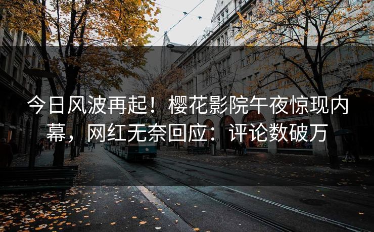 今日风波再起！樱花影院午夜惊现内幕，网红无奈回应：评论数破万