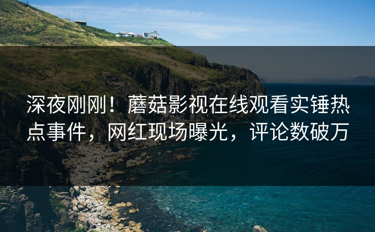 深夜刚刚！蘑菇影视在线观看实锤热点事件，网红现场曝光，评论数破万
