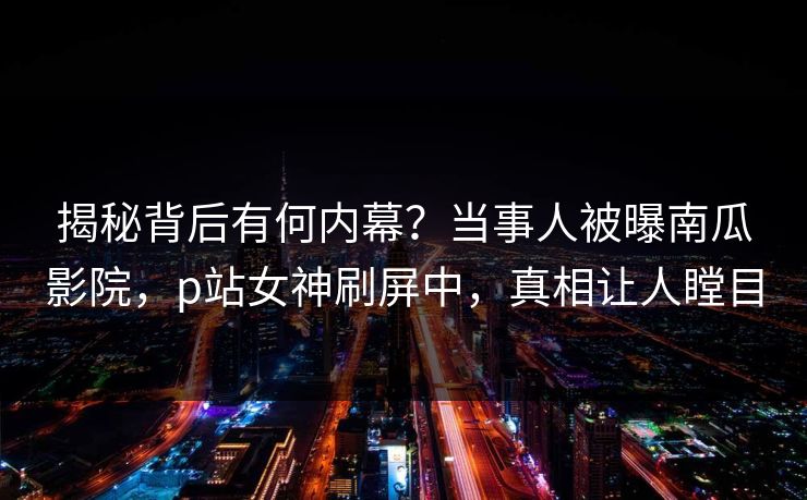 揭秘背后有何内幕？当事人被曝南瓜影院，p站女神刷屏中，真相让人瞠目