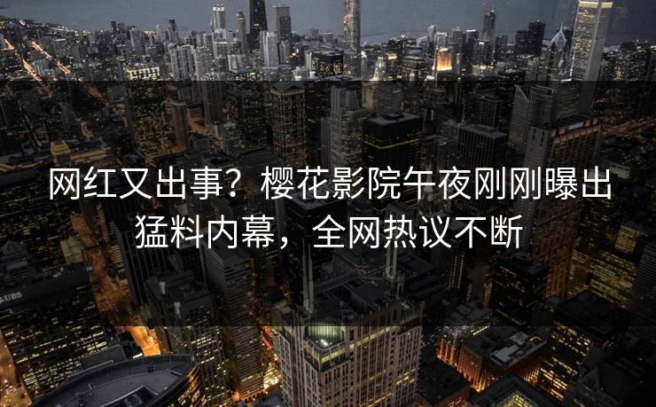 网红又出事？樱花影院午夜刚刚曝出猛料内幕，全网热议不断