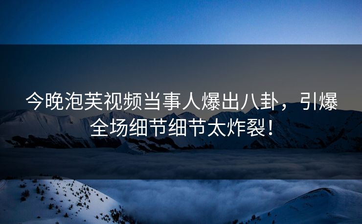 今晚泡芙视频当事人爆出八卦，引爆全场细节细节太炸裂！