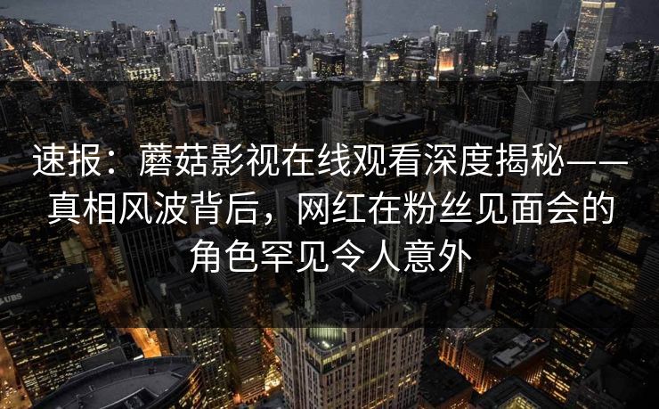 速报：蘑菇影视在线观看深度揭秘——真相风波背后，网红在粉丝见面会的角色罕见令人意外