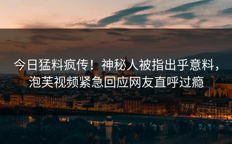 今日猛料疯传！神秘人被指出乎意料，泡芙视频紧急回应网友直呼过瘾