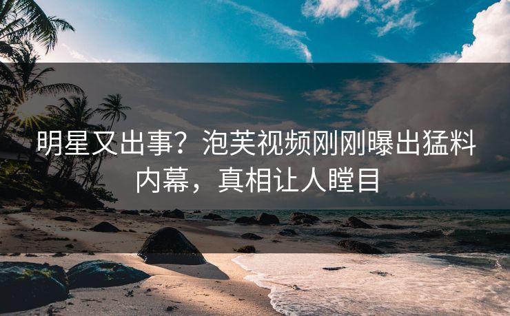 明星又出事？泡芙视频刚刚曝出猛料内幕，真相让人瞠目