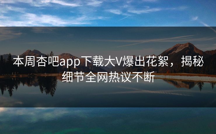 本周杏吧app下载大V爆出花絮，揭秘细节全网热议不断