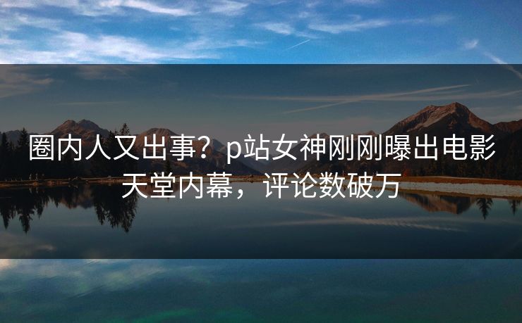 圈内人又出事？p站女神刚刚曝出电影天堂内幕，评论数破万