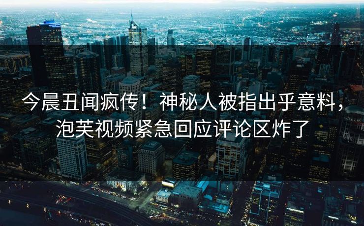 今晨丑闻疯传！神秘人被指出乎意料，泡芙视频紧急回应评论区炸了