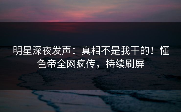 明星深夜发声：真相不是我干的！懂色帝全网疯传，持续刷屏