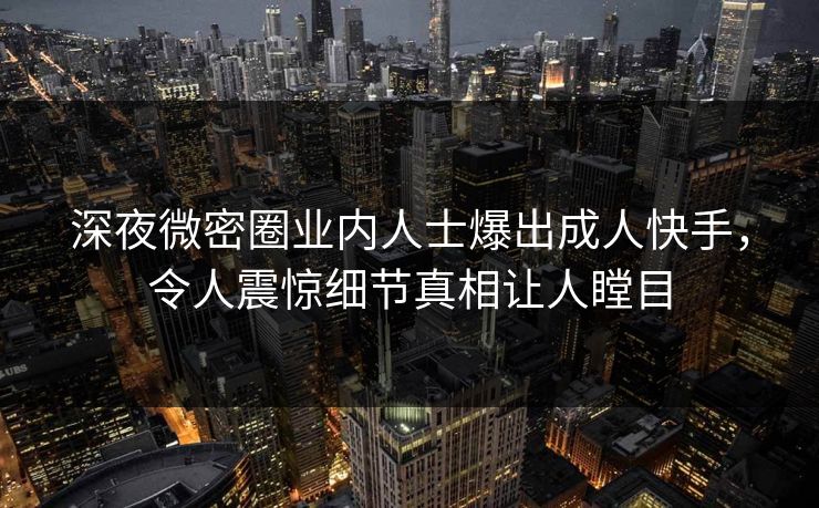 深夜微密圈业内人士爆出成人快手，令人震惊细节真相让人瞠目