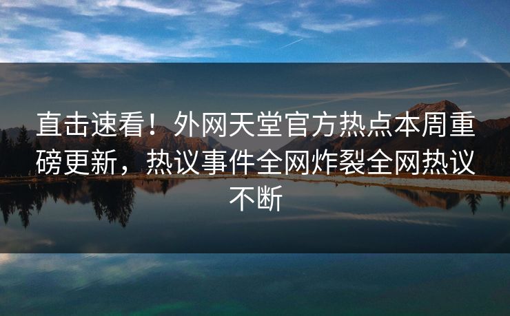 直击速看！外网天堂官方热点本周重磅更新，热议事件全网炸裂全网热议不断