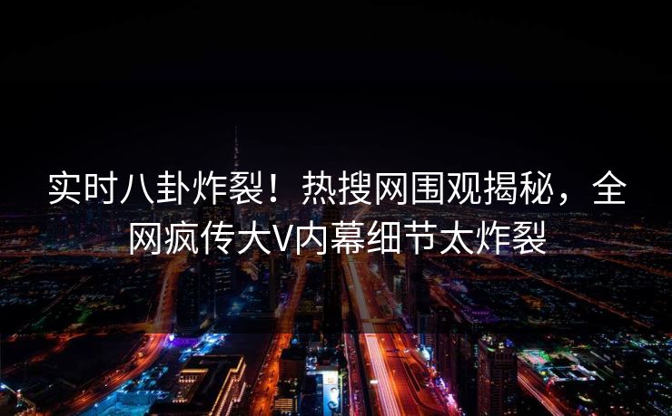 实时八卦炸裂！热搜网围观揭秘，全网疯传大V内幕细节太炸裂