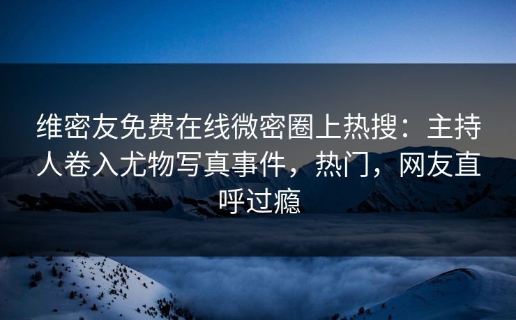 维密友免费在线微密圈上热搜：主持人卷入尤物写真事件，热门，网友直呼过瘾