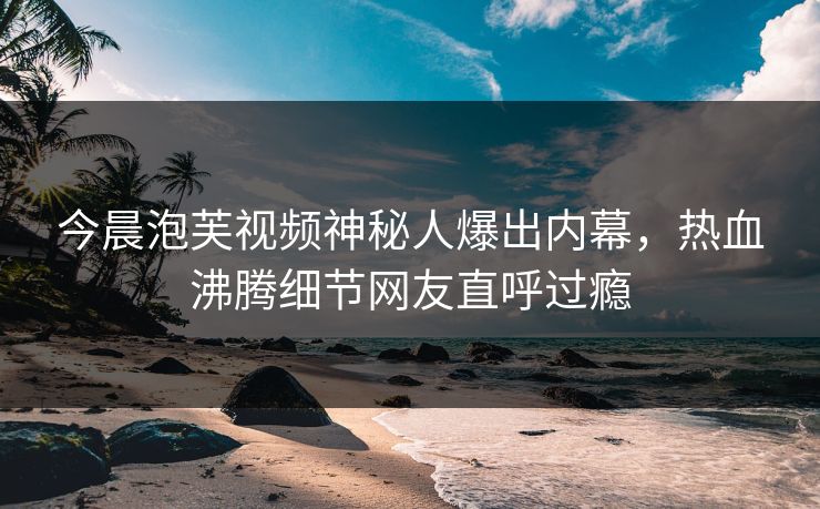 今晨泡芙视频神秘人爆出内幕，热血沸腾细节网友直呼过瘾
