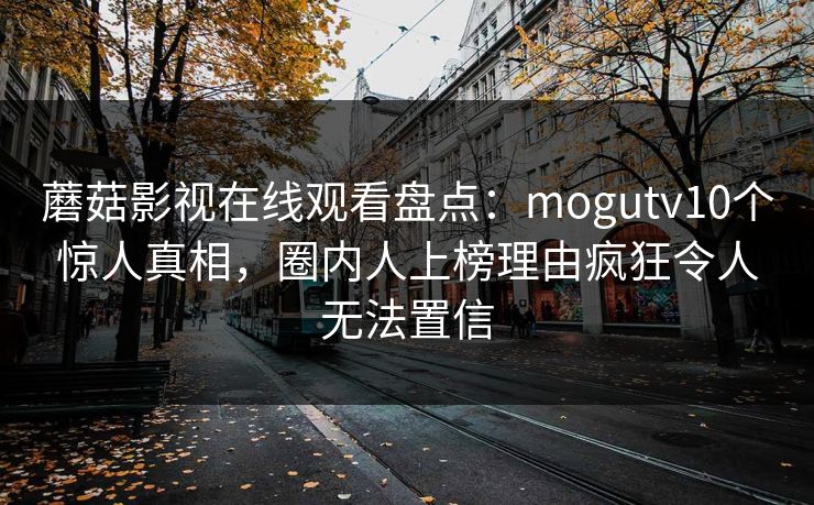 蘑菇影视在线观看盘点：mogutv10个惊人真相，圈内人上榜理由疯狂令人无法置信
