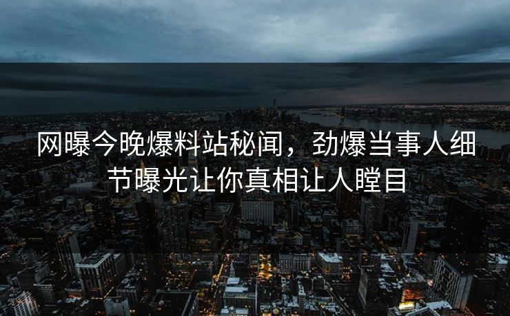 网曝今晚爆料站秘闻，劲爆当事人细节曝光让你真相让人瞠目