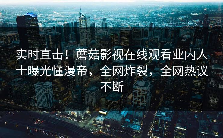 实时直击！蘑菇影视在线观看业内人士曝光懂漫帝，全网炸裂，全网热议不断