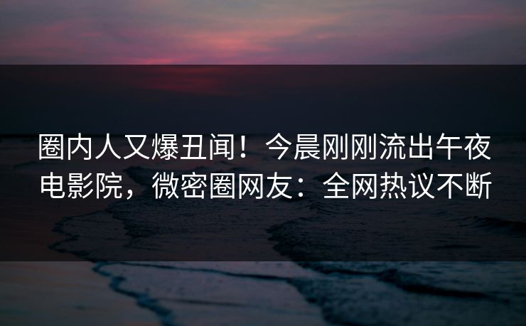 圈内人又爆丑闻！今晨刚刚流出午夜电影院，微密圈网友：全网热议不断