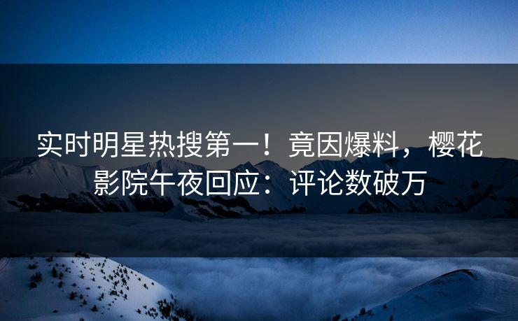 实时明星热搜第一！竟因爆料，樱花影院午夜回应：评论数破万