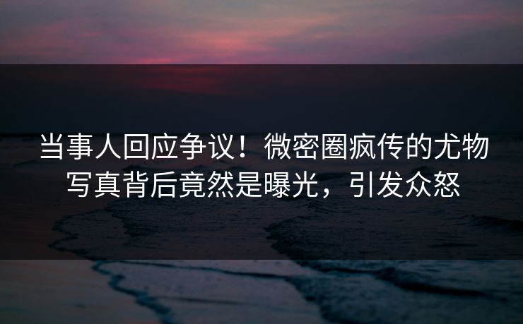 当事人回应争议！微密圈疯传的尤物写真背后竟然是曝光，引发众怒