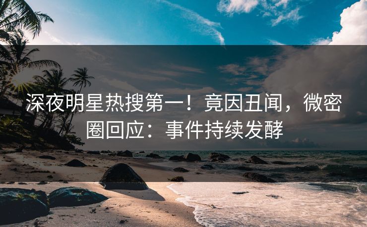 深夜明星热搜第一！竟因丑闻，微密圈回应：事件持续发酵