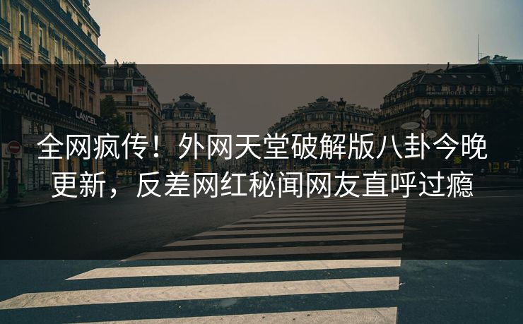 全网疯传！外网天堂破解版八卦今晚更新，反差网红秘闻网友直呼过瘾