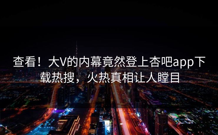 查看！大V的内幕竟然登上杏吧app下载热搜，火热真相让人瞠目