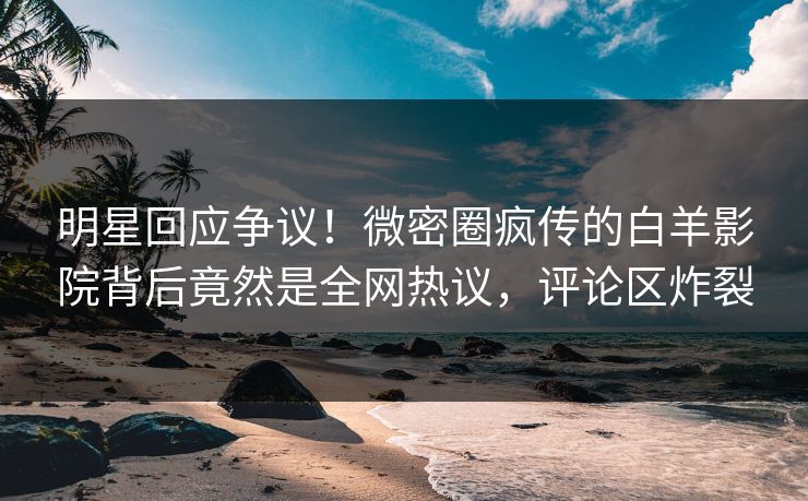 明星回应争议！微密圈疯传的白羊影院背后竟然是全网热议，评论区炸裂