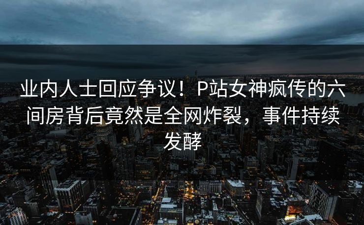 业内人士回应争议！P站女神疯传的六间房背后竟然是全网炸裂，事件持续发酵
