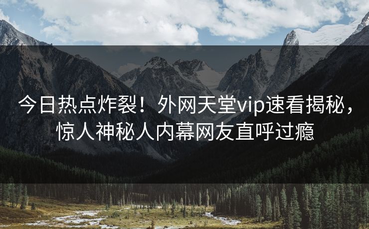 今日热点炸裂！外网天堂vip速看揭秘，惊人神秘人内幕网友直呼过瘾