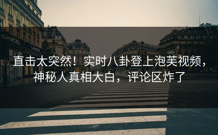 直击太突然！实时八卦登上泡芙视频，神秘人真相大白，评论区炸了