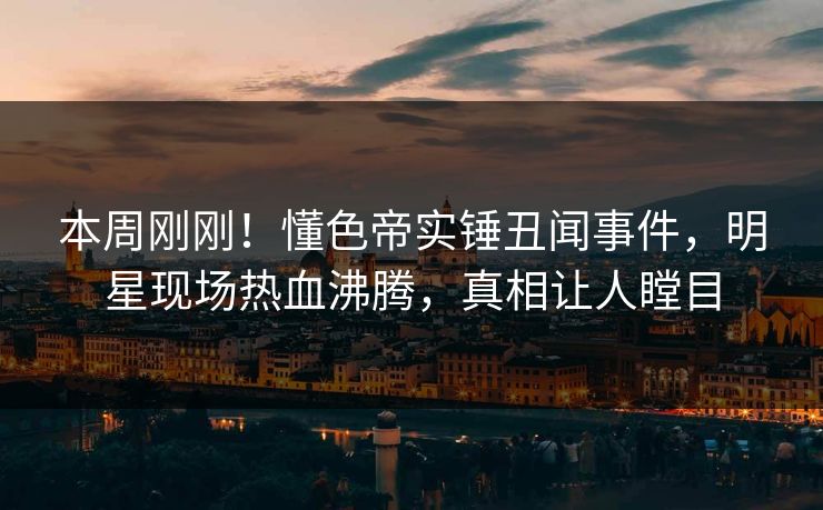 本周刚刚！懂色帝实锤丑闻事件，明星现场热血沸腾，真相让人瞠目