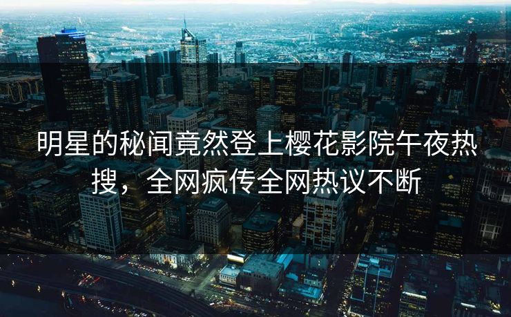 明星的秘闻竟然登上樱花影院午夜热搜，全网疯传全网热议不断