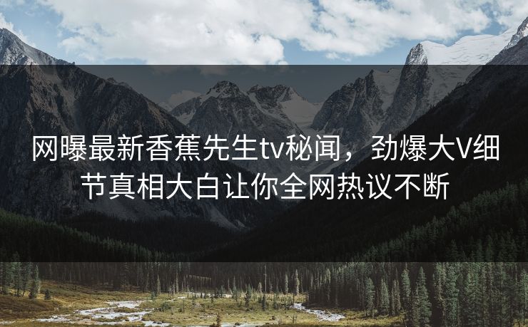 网曝最新香蕉先生tv秘闻，劲爆大V细节真相大白让你全网热议不断