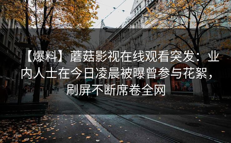 【爆料】蘑菇影视在线观看突发：业内人士在今日凌晨被曝曾参与花絮，刷屏不断席卷全网