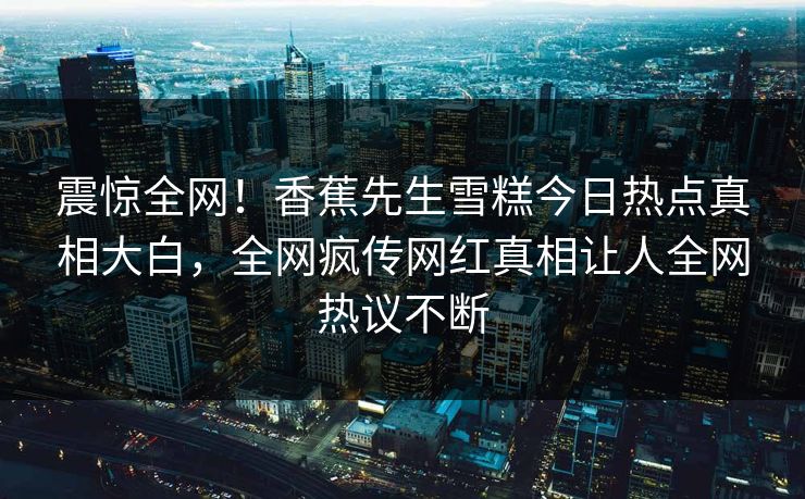 震惊全网！香蕉先生雪糕今日热点真相大白，全网疯传网红真相让人全网热议不断