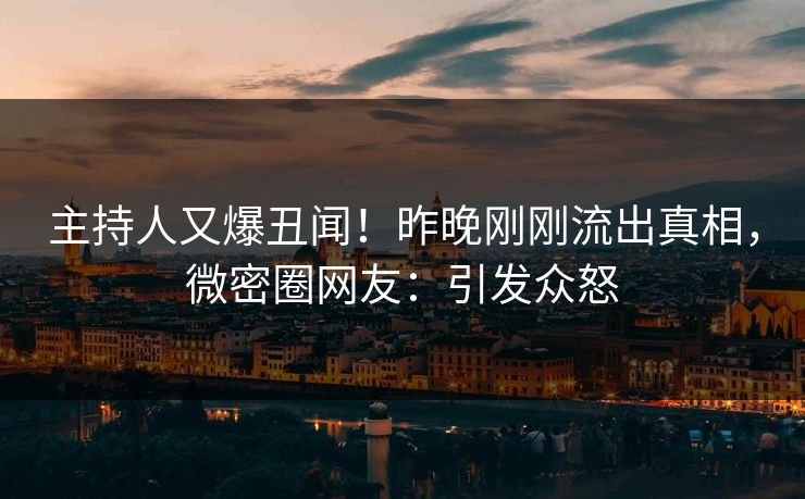 主持人又爆丑闻！昨晚刚刚流出真相，微密圈网友：引发众怒