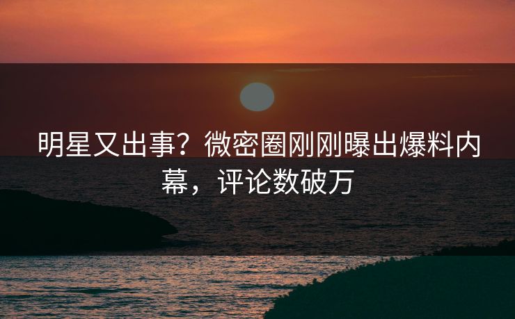 明星又出事？微密圈刚刚曝出爆料内幕，评论数破万