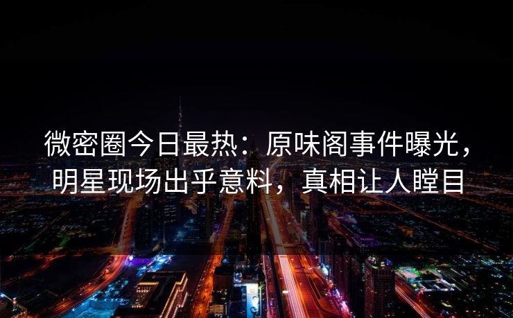 微密圈今日最热：原味阁事件曝光，明星现场出乎意料，真相让人瞠目