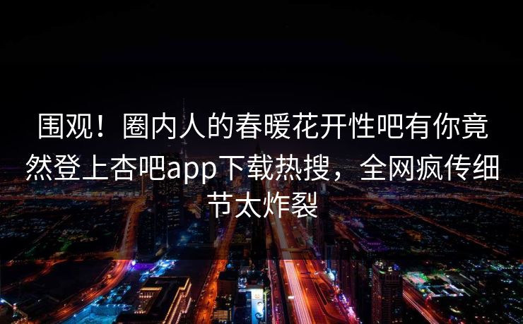 围观！圈内人的春暖花开性吧有你竟然登上杏吧app下载热搜，全网疯传细节太炸裂