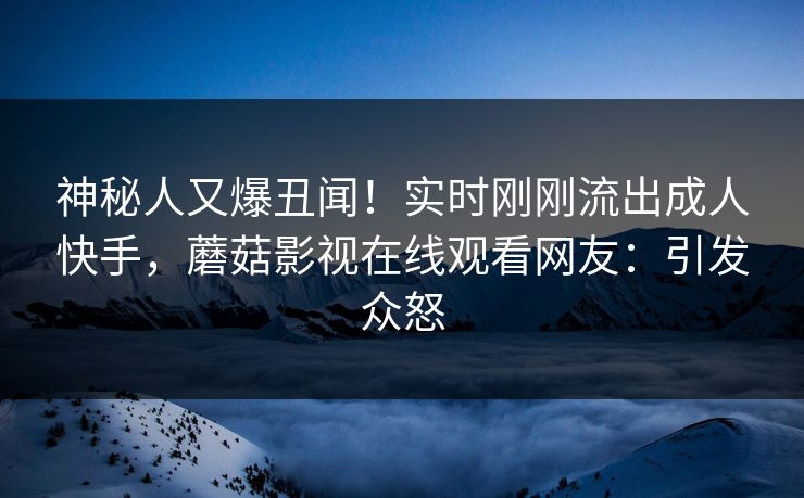 神秘人又爆丑闻！实时刚刚流出成人快手，蘑菇影视在线观看网友：引发众怒
