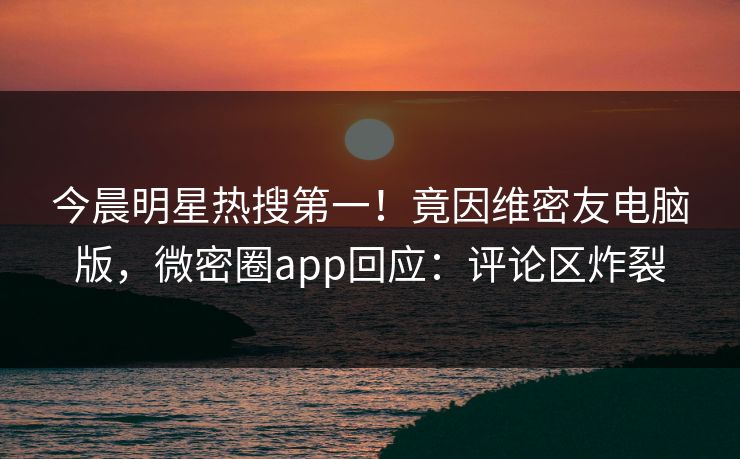 今晨明星热搜第一！竟因维密友电脑版，微密圈app回应：评论区炸裂